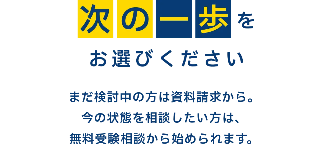 次の一歩をお選びください　まだ検討中の方は資料請求から。今の状態を相談したい方は、無料受験相談から始められます。