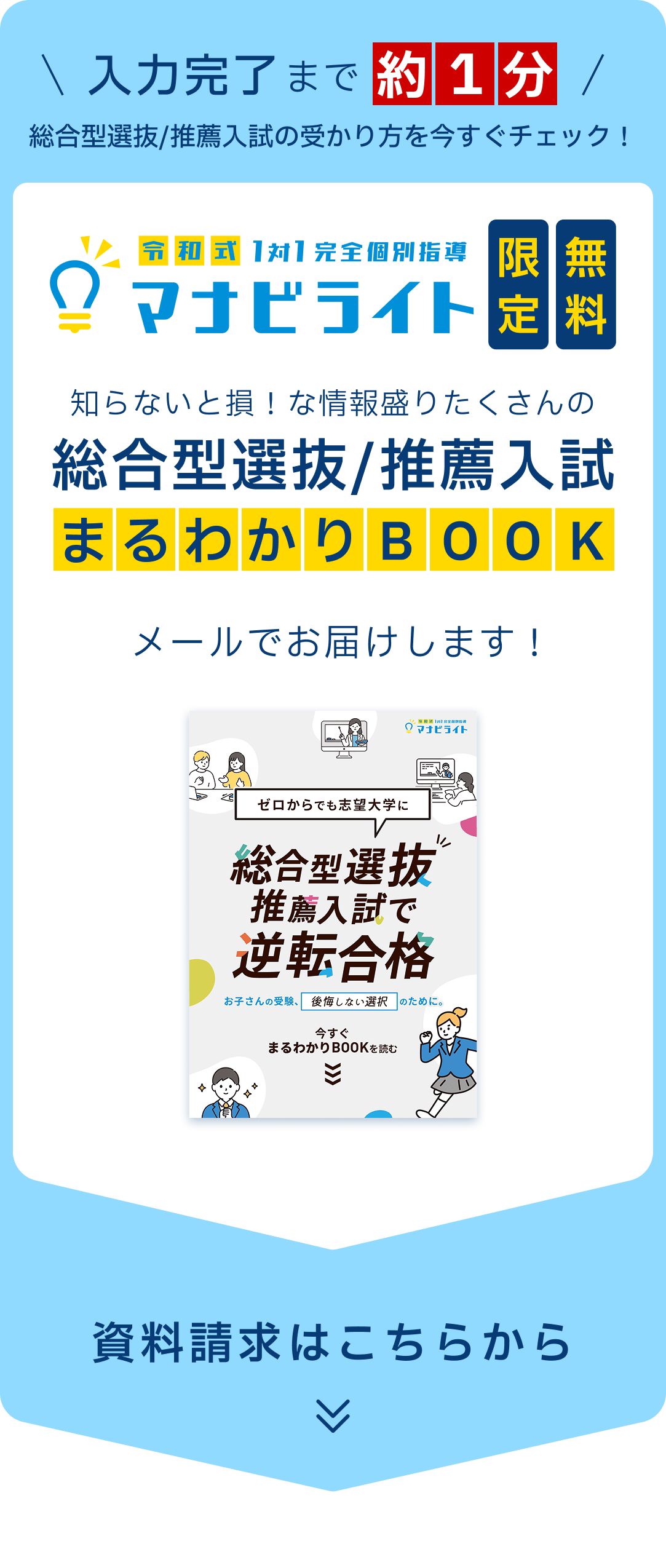 入力完了まで約1分。総合型選抜/推薦入試の受かり方を今すぐチェック！　令和式1対1完全個別指導マナビライト限定無料、知らないと損！な情報盛りたくさんの総合型選抜/推薦入試まるわかりBOOKをメールでお届けします！　資料請求はこちらから